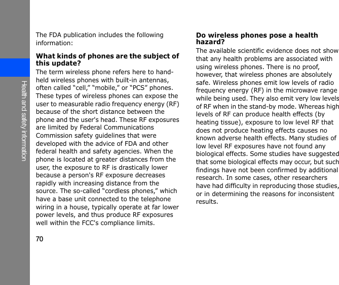 70Health and safety informationThe FDA publication includes the following information:What kinds of phones are the subject of this update?The term wireless phone refers here to hand-held wireless phones with built-in antennas, often called “cell,” “mobile,” or “PCS” phones. These types of wireless phones can expose the user to measurable radio frequency energy (RF) because of the short distance between the phone and the user&apos;s head. These RF exposures are limited by Federal Communications Commission safety guidelines that were developed with the advice of FDA and other federal health and safety agencies. When the phone is located at greater distances from the user, the exposure to RF is drastically lower because a person&apos;s RF exposure decreases rapidly with increasing distance from the source. The so-called “cordless phones,” which have a base unit connected to the telephone wiring in a house, typically operate at far lower power levels, and thus produce RF exposures well within the FCC&apos;s compliance limits.Do wireless phones pose a health hazard?The available scientific evidence does not show that any health problems are associated with using wireless phones. There is no proof, however, that wireless phones are absolutely safe. Wireless phones emit low levels of radio frequency energy (RF) in the microwave range while being used. They also emit very low levels of RF when in the stand-by mode. Whereas high levels of RF can produce health effects (by heating tissue), exposure to low level RF that does not produce heating effects causes no known adverse health effects. Many studies of low level RF exposures have not found any biological effects. Some studies have suggested that some biological effects may occur, but such findings have not been confirmed by additional research. In some cases, other researchers have had difficulty in reproducing those studies, or in determining the reasons for inconsistent results.