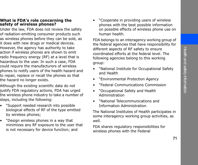 71Health and safety informationWhat is FDA&apos;s role concerning the safety of wireless phones?Under the law, FDA does not review the safety of radiation-emitting consumer products such as wireless phones before they can be sold, as it does with new drugs or medical devices. However, the agency has authority to take action if wireless phones are shown to emit radio frequency energy (RF) at a level that is hazardous to the user. In such a case, FDA could require the manufacturers of wireless phones to notify users of the health hazard and to repair, replace or recall the phones so that the hazard no longer exists.Although the existing scientific data do not justify FDA regulatory actions, FDA has urged the wireless phone industry to take a number of steps, including the following:• “Support needed research into possible biological effects of RF of the type emitted by wireless phones;• “Design wireless phones in a way that minimizes any RF exposure to the user that is not necessary for device function; and• “Cooperate in providing users of wireless phones with the best possible information on possible effects of wireless phone use on human health.FDA belongs to an interagency working group of the federal agencies that have responsibility for different aspects of RF safety to ensure coordinated efforts at the federal level. The following agencies belong to this working group:• “National Institute for Occupational Safety and Health• “Environmental Protection Agency• “Federal Communications Commission• “Occupational Safety and Health Administration• “National Telecommunications and Information AdministrationThe National Institutes of Health participates in some interagency working group activities, as well.FDA shares regulatory responsibilities for wireless phones with the Federal 