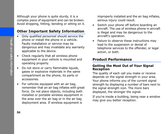 84Health and safety informationAlthough your phone is quite sturdy, it is a complex piece of equipment and can be broken. Avoid dropping, hitting, bending or sitting on it.Other Important Safety Information• Only qualified personnel should service the phone or install the phone in a vehicle. Faulty installation or service may be dangerous and may invalidate any warranty applicable to the device.• Check regularly that all wireless phone equipment in your vehicle is mounted and operating properly.• Do not store or carry flammable liquids, gases or explosive materials in the same compartment as the phone, its parts or accessories.• For vehicles equipped with an air bag, remember that an air bag inflates with great force. Do not place objects, including both installed or portable wireless equipment in the area over the air bag or in the air bag deployment area. If wireless equipment is improperly installed and the air bag inflates, serious injury could result.• Switch your phone off before boarding an aircraft. The use of wireless phone in aircraft is illegal and may be dangerous to the aircraft&apos;s operation.• Failure to observe these instructions may lead to the suspension or denial of telephone services to the offender, or legal action, or both.Product PerformanceGetting the Most Out of Your Signal ReceptionThe quality of each call you make or receive depends on the signal strength in your area. Your phone informs you of the current signal strength by displaying a number of bars next to the signal strength icon. The more bars displayed, the stronger the signal.If you&apos;re inside a building, being near a window may give you better reception.