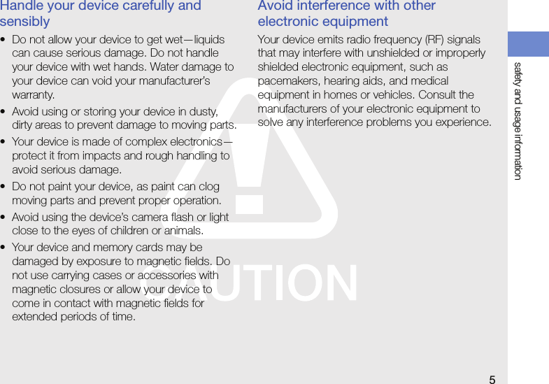 safety and usage information5Handle your device carefully and sensibly• Do not allow your device to get wet—liquids can cause serious damage. Do not handle your device with wet hands. Water damage to your device can void your manufacturer’s warranty.• Avoid using or storing your device in dusty, dirty areas to prevent damage to moving parts.• Your device is made of complex electronics—protect it from impacts and rough handling to avoid serious damage.• Do not paint your device, as paint can clog moving parts and prevent proper operation.• Avoid using the device’s camera flash or light close to the eyes of children or animals.• Your device and memory cards may be damaged by exposure to magnetic fields. Do not use carrying cases or accessories with magnetic closures or allow your device to come in contact with magnetic fields for extended periods of time.Avoid interference with other electronic equipmentYour device emits radio frequency (RF) signals that may interfere with unshielded or improperly shielded electronic equipment, such as pacemakers, hearing aids, and medical equipment in homes or vehicles. Consult the manufacturers of your electronic equipment to solve any interference problems you experience.