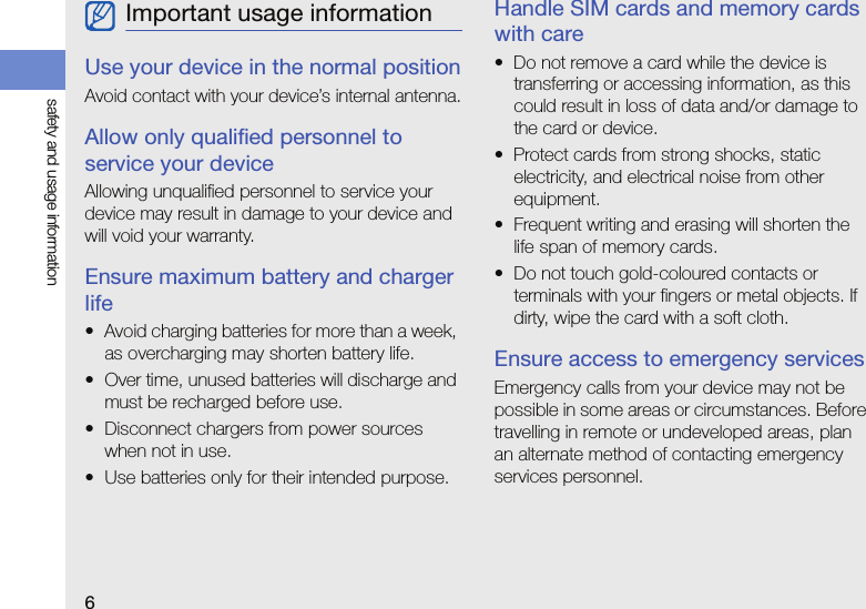 6safety and usage informationUse your device in the normal positionAvoid contact with your device’s internal antenna.Allow only qualified personnel to service your deviceAllowing unqualified personnel to service your device may result in damage to your device and will void your warranty.Ensure maximum battery and charger life• Avoid charging batteries for more than a week, as overcharging may shorten battery life.• Over time, unused batteries will discharge and must be recharged before use.• Disconnect chargers from power sources when not in use.• Use batteries only for their intended purpose.Handle SIM cards and memory cards with care• Do not remove a card while the device is transferring or accessing information, as this could result in loss of data and/or damage to the card or device.• Protect cards from strong shocks, static electricity, and electrical noise from other equipment.• Frequent writing and erasing will shorten the life span of memory cards.• Do not touch gold-coloured contacts or terminals with your fingers or metal objects. If dirty, wipe the card with a soft cloth.Ensure access to emergency servicesEmergency calls from your device may not be possible in some areas or circumstances. Before travelling in remote or undeveloped areas, plan an alternate method of contacting emergency services personnel.Important usage information