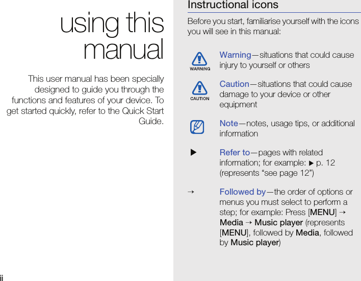 ii using thismanualThis user manual has been speciallydesigned to guide you through thefunctions and features of your device. Toget started quickly, refer to the Quick StartGuide.Instructional iconsBefore you start, familiarise yourself with the icons you will see in this manual: Warning—situations that could cause injury to yourself or othersCaution—situations that could cause damage to your device or other equipmentNote—notes, usage tips, or additional information Refer to—pages with related information; for example:  p. 12 (represents “see page 12”)→Followed by—the order of options or menus you must select to perform a step; for example: Press [MENU] → Media → Music player (represents [MENU], followed by Media, followed by Music player)