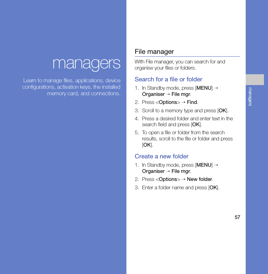 57managersmanagersLearn to manage files, applications, deviceconfigurations, activation keys, the installedmemory card, and connections.File managerWith File manager, you can search for and organise your files or folders.Search for a file or folder1. In Standby mode, press [MENU] → Organiser → File mgr.2. Press &lt;Options&gt; → Find.3. Scroll to a memory type and press [OK].4. Press a desired folder and enter text in the search field and press [OK].5. To open a file or folder from the search results, scroll to the file or folder and press [OK].Create a new folder1. In Standby mode, press [MENU] → Organiser → File mgr.2. Press &lt;Options&gt; → New folder.3. Enter a folder name and press [OK].