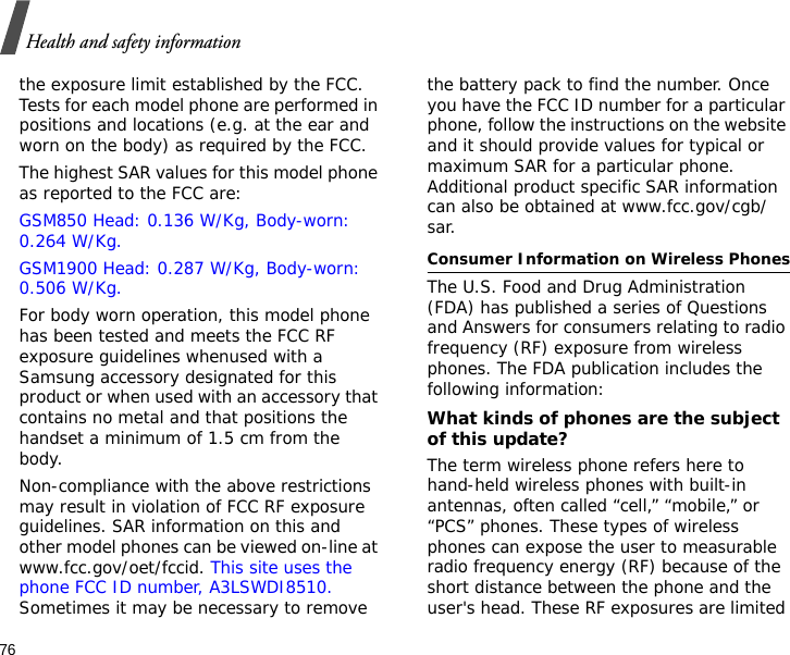 76Health and safety informationthe exposure limit established by the FCC. Tests for each model phone are performed in positions and locations (e.g. at the ear and worn on the body) as required by the FCC.  The highest SAR values for this model phone as reported to the FCC are: GSM850 Head: 0.136 W/Kg, Body-worn: 0.264 W/Kg.GSM1900 Head: 0.287 W/Kg, Body-worn: 0.506 W/Kg.For body worn operation, this model phone has been tested and meets the FCC RF exposure guidelines whenused with a Samsung accessory designated for this product or when used with an accessory that contains no metal and that positions the handset a minimum of 1.5 cm from the body. Non-compliance with the above restrictions may result in violation of FCC RF exposure guidelines. SAR information on this and other model phones can be viewed on-line at www.fcc.gov/oet/fccid. This site uses the phone FCC ID number, A3LSWDI8510. Sometimes it may be necessary to remove the battery pack to find the number. Once you have the FCC ID number for a particular phone, follow the instructions on the website and it should provide values for typical or maximum SAR for a particular phone. Additional product specific SAR information can also be obtained at www.fcc.gov/cgb/sar.Consumer Information on Wireless PhonesThe U.S. Food and Drug Administration (FDA) has published a series of Questions and Answers for consumers relating to radio frequency (RF) exposure from wireless phones. The FDA publication includes the following information:What kinds of phones are the subject of this update?The term wireless phone refers here to hand-held wireless phones with built-in antennas, often called “cell,” “mobile,” or “PCS” phones. These types of wireless phones can expose the user to measurable radio frequency energy (RF) because of the short distance between the phone and the user&apos;s head. These RF exposures are limited 