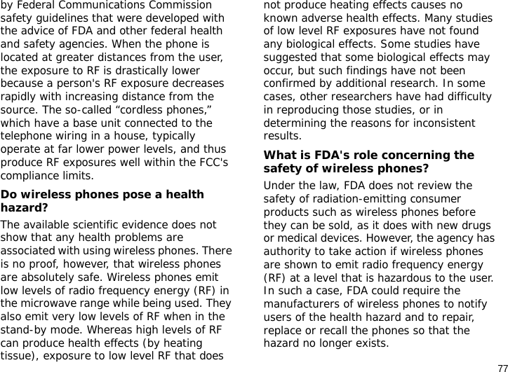 77by Federal Communications Commission safety guidelines that were developed with the advice of FDA and other federal health and safety agencies. When the phone is located at greater distances from the user, the exposure to RF is drastically lower because a person&apos;s RF exposure decreases rapidly with increasing distance from the source. The so-called “cordless phones,” which have a base unit connected to the telephone wiring in a house, typically operate at far lower power levels, and thus produce RF exposures well within the FCC&apos;s compliance limits.Do wireless phones pose a health hazard?The available scientific evidence does not show that any health problems are associated with using wireless phones. There is no proof, however, that wireless phones are absolutely safe. Wireless phones emit low levels of radio frequency energy (RF) in the microwave range while being used. They also emit very low levels of RF when in the stand-by mode. Whereas high levels of RF can produce health effects (by heating tissue), exposure to low level RF that does not produce heating effects causes no known adverse health effects. Many studies of low level RF exposures have not found any biological effects. Some studies have suggested that some biological effects may occur, but such findings have not been confirmed by additional research. In some cases, other researchers have had difficulty in reproducing those studies, or in determining the reasons for inconsistent results.What is FDA&apos;s role concerning the safety of wireless phones?Under the law, FDA does not review the safety of radiation-emitting consumer products such as wireless phones before they can be sold, as it does with new drugs or medical devices. However, the agency has authority to take action if wireless phones are shown to emit radio frequency energy (RF) at a level that is hazardous to the user. In such a case, FDA could require the manufacturers of wireless phones to notify users of the health hazard and to repair, replace or recall the phones so that the hazard no longer exists.