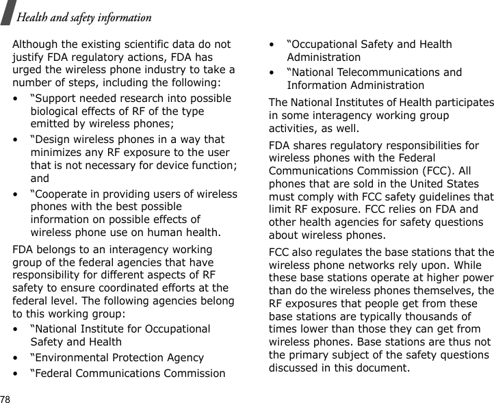 78Health and safety informationAlthough the existing scientific data do not justify FDA regulatory actions, FDA has urged the wireless phone industry to take a number of steps, including the following:• “Support needed research into possible biological effects of RF of the type emitted by wireless phones;• “Design wireless phones in a way that minimizes any RF exposure to the user that is not necessary for device function; and• “Cooperate in providing users of wireless phones with the best possible information on possible effects of wireless phone use on human health.FDA belongs to an interagency working group of the federal agencies that have responsibility for different aspects of RF safety to ensure coordinated efforts at the federal level. The following agencies belong to this working group:• “National Institute for Occupational Safety and Health• “Environmental Protection Agency• “Federal Communications Commission• “Occupational Safety and Health Administration• “National Telecommunications and Information AdministrationThe National Institutes of Health participates in some interagency working group activities, as well.FDA shares regulatory responsibilities for wireless phones with the Federal Communications Commission (FCC). All phones that are sold in the United States must comply with FCC safety guidelines that limit RF exposure. FCC relies on FDA and other health agencies for safety questions about wireless phones.FCC also regulates the base stations that the wireless phone networks rely upon. While these base stations operate at higher power than do the wireless phones themselves, the RF exposures that people get from these base stations are typically thousands of times lower than those they can get from wireless phones. Base stations are thus not the primary subject of the safety questions discussed in this document.
