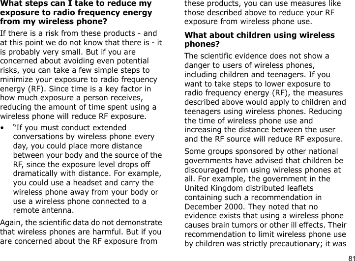 81What steps can I take to reduce my exposure to radio frequency energy from my wireless phone?If there is a risk from these products - and at this point we do not know that there is - it is probably very small. But if you are concerned about avoiding even potential risks, you can take a few simple steps to minimize your exposure to radio frequency energy (RF). Since time is a key factor in how much exposure a person receives, reducing the amount of time spent using a wireless phone will reduce RF exposure.• “If you must conduct extended conversations by wireless phone every day, you could place more distance between your body and the source of the RF, since the exposure level drops off dramatically with distance. For example, you could use a headset and carry the wireless phone away from your body or use a wireless phone connected to a remote antenna.Again, the scientific data do not demonstrate that wireless phones are harmful. But if you are concerned about the RF exposure from these products, you can use measures like those described above to reduce your RF exposure from wireless phone use.What about children using wireless phones?The scientific evidence does not show a danger to users of wireless phones, including children and teenagers. If you want to take steps to lower exposure to radio frequency energy (RF), the measures described above would apply to children and teenagers using wireless phones. Reducing the time of wireless phone use and increasing the distance between the user and the RF source will reduce RF exposure.Some groups sponsored by other national governments have advised that children be discouraged from using wireless phones at all. For example, the government in the United Kingdom distributed leaflets containing such a recommendation in December 2000. They noted that no evidence exists that using a wireless phone causes brain tumors or other ill effects. Their recommendation to limit wireless phone use by children was strictly precautionary; it was 