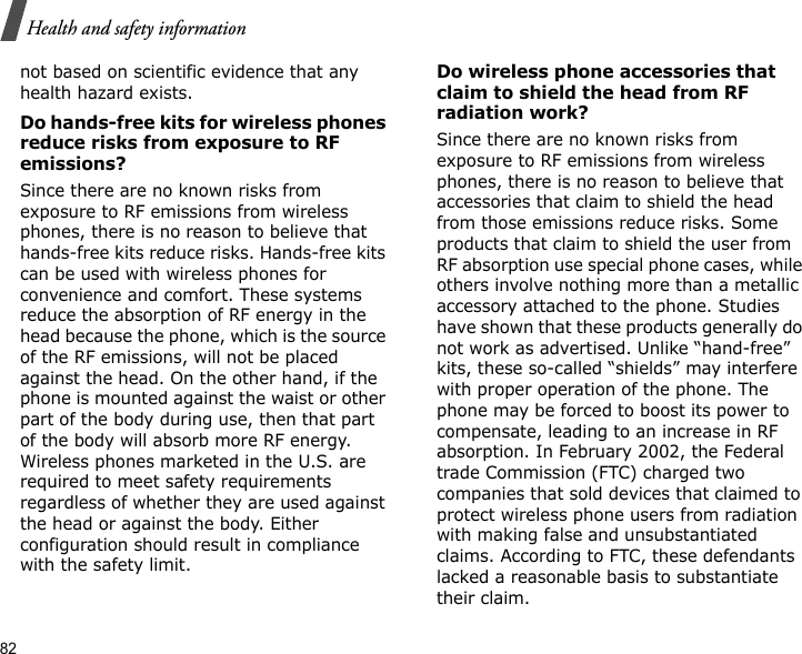 82Health and safety informationnot based on scientific evidence that any health hazard exists. Do hands-free kits for wireless phones reduce risks from exposure to RF emissions?Since there are no known risks from exposure to RF emissions from wireless phones, there is no reason to believe that hands-free kits reduce risks. Hands-free kits can be used with wireless phones for convenience and comfort. These systems reduce the absorption of RF energy in the head because the phone, which is the source of the RF emissions, will not be placed against the head. On the other hand, if the phone is mounted against the waist or other part of the body during use, then that part of the body will absorb more RF energy. Wireless phones marketed in the U.S. are required to meet safety requirements regardless of whether they are used against the head or against the body. Either configuration should result in compliance with the safety limit.Do wireless phone accessories that claim to shield the head from RF radiation work?Since there are no known risks from exposure to RF emissions from wireless phones, there is no reason to believe that accessories that claim to shield the head from those emissions reduce risks. Some products that claim to shield the user from RF absorption use special phone cases, while others involve nothing more than a metallic accessory attached to the phone. Studies have shown that these products generally do not work as advertised. Unlike “hand-free” kits, these so-called “shields” may interfere with proper operation of the phone. The phone may be forced to boost its power to compensate, leading to an increase in RF absorption. In February 2002, the Federal trade Commission (FTC) charged two companies that sold devices that claimed to protect wireless phone users from radiation with making false and unsubstantiated claims. According to FTC, these defendants lacked a reasonable basis to substantiate their claim.