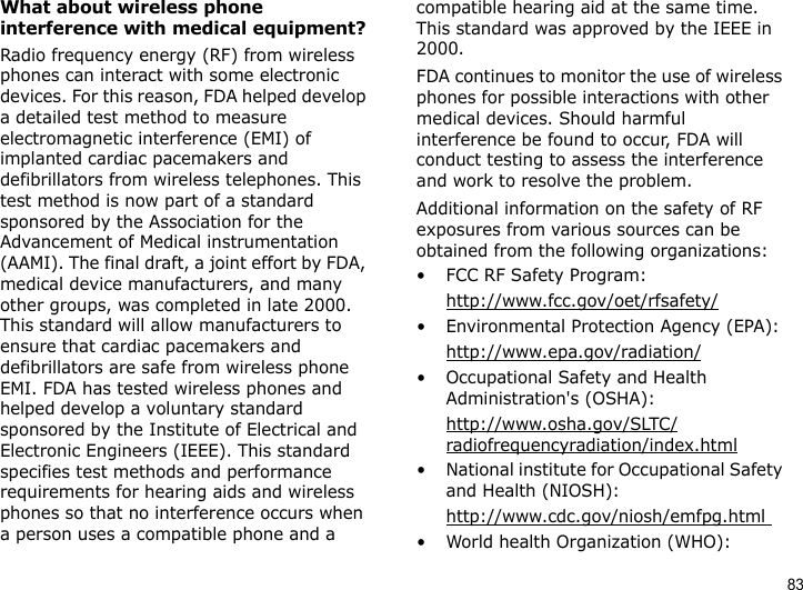 83What about wireless phone interference with medical equipment?Radio frequency energy (RF) from wireless phones can interact with some electronic devices. For this reason, FDA helped develop a detailed test method to measure electromagnetic interference (EMI) of implanted cardiac pacemakers and defibrillators from wireless telephones. This test method is now part of a standard sponsored by the Association for the Advancement of Medical instrumentation (AAMI). The final draft, a joint effort by FDA, medical device manufacturers, and many other groups, was completed in late 2000. This standard will allow manufacturers to ensure that cardiac pacemakers and defibrillators are safe from wireless phone EMI. FDA has tested wireless phones and helped develop a voluntary standard sponsored by the Institute of Electrical and Electronic Engineers (IEEE). This standard specifies test methods and performance requirements for hearing aids and wireless phones so that no interference occurs when a person uses a compatible phone and a compatible hearing aid at the same time. This standard was approved by the IEEE in 2000.FDA continues to monitor the use of wireless phones for possible interactions with other medical devices. Should harmful interference be found to occur, FDA will conduct testing to assess the interference and work to resolve the problem.Additional information on the safety of RF exposures from various sources can be obtained from the following organizations:• FCC RF Safety Program:http://www.fcc.gov/oet/rfsafety/• Environmental Protection Agency (EPA):http://www.epa.gov/radiation/• Occupational Safety and Health Administration&apos;s (OSHA): http://www.osha.gov/SLTC/radiofrequencyradiation/index.html• National institute for Occupational Safety and Health (NIOSH):http://www.cdc.gov/niosh/emfpg.html • World health Organization (WHO):