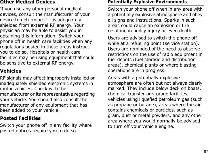 87Other Medical DevicesIf you use any other personal medical devices, consult the manufacturer of your device to determine if it is adequately shielded from external RF energy. Your physician may be able to assist you in obtaining this information. Switch your phone off in health care facilities when any regulations posted in these areas instruct you to do so. Hospitals or health care facilities may be using equipment that could be sensitive to external RF energy.VehiclesRF signals may affect improperly installed or inadequately shielded electronic systems in motor vehicles. Check with the manufacturer or its representative regarding your vehicle. You should also consult the manufacturer of any equipment that has been added to your vehicle.Posted FacilitiesSwitch your phone off in any facility where posted notices require you to do so.Potentially Explosive EnvironmentsSwitch your phone off when in any area with a potentially explosive atmosphere and obey all signs and instructions. Sparks in such areas could cause an explosion or fire resulting in bodily injury or even death.Users are advised to switch the phone off while at a refueling point (service station). Users are reminded of the need to observe restrictions on the use of radio equipment in fuel depots (fuel storage and distribution areas), chemical plants or where blasting operations are in progress.Areas with a potentially explosive atmosphere are often but not always clearly marked. They include below deck on boats, chemical transfer or storage facilities, vehicles using liquefied petroleum gas (such as propane or butane), areas where the air contains chemicals or particles, such as grain, dust or metal powders, and any other area where you would normally be advised to turn off your vehicle engine.