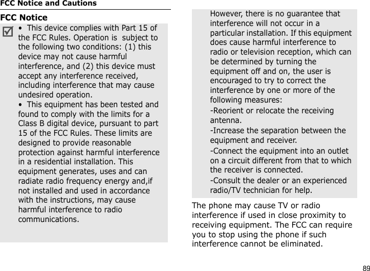 89FCC Notice and CautionsFCC NoticeThe phone may cause TV or radio interference if used in close proximity to receiving equipment. The FCC can require you to stop using the phone if such interference cannot be eliminated.•  This device complies with Part 15 of the FCC Rules. Operation is  subject to the following two conditions: (1) this device may not cause harmful interference, and (2) this device must accept any interference received, including interference that may cause undesired operation.•  This equipment has been tested and found to comply with the limits for a Class B digital device, pursuant to part 15 of the FCC Rules. These limits are designed to provide reasonable protection against harmful interference in a residential installation. This equipment generates, uses and can radiate radio frequency energy and,if not installed and used in accordance with the instructions, may cause harmful interference to radio communications. However, there is no guarantee that interference will not occur in a particular installation. If this equipment does cause harmful interference to radio or television reception, which can be determined by turning the equipment off and on, the user is encouraged to try to correct the interference by one or more of the following measures:-Reorient or relocate the receiving antenna. -Increase the separation between the equipment and receiver. -Connect the equipment into an outlet on a circuit different from that to which the receiver is connected. -Consult the dealer or an experienced radio/TV technician for help.