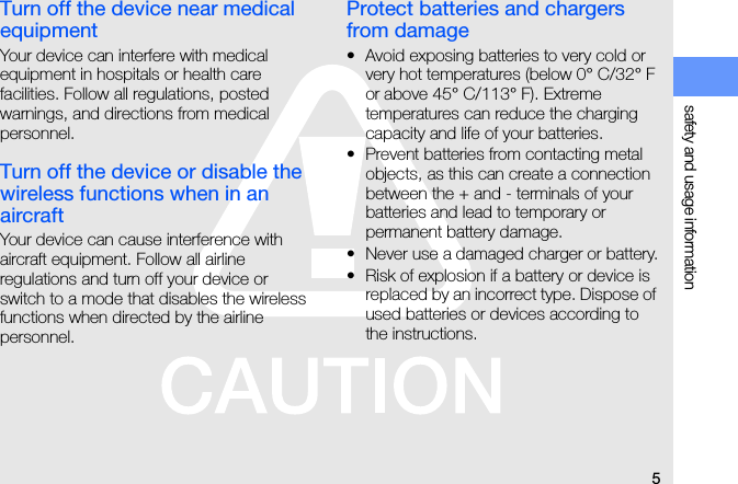 5safety and usage informationTurn off the device near medical equipmentYour device can interfere with medical equipment in hospitals or health care facilities. Follow all regulations, posted warnings, and directions from medical personnel.Turn off the device or disable the wireless functions when in an aircraftYour device can cause interference with aircraft equipment. Follow all airline regulations and turn off your device or switch to a mode that disables the wireless functions when directed by the airline personnel.Protect batteries and chargers from damage• Avoid exposing batteries to very cold or very hot temperatures (below 0° C/32° F or above 45° C/113° F). Extreme temperatures can reduce the charging capacity and life of your batteries.• Prevent batteries from contacting metal objects, as this can create a connection between the + and - terminals of your batteries and lead to temporary or permanent battery damage.• Never use a damaged charger or battery.• Risk of explosion if a battery or device is replaced by an incorrect type. Dispose of used batteries or devices according to the instructions.