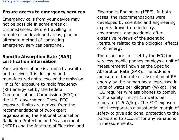 Safety and usage information10Ensure access to emergency servicesEmergency calls from your device may not be possible in some areas or circumstances. Before travelling in remote or undeveloped areas, plan an alternate method of contacting emergency services personnel.Specific Absorption Rate (SAR) certification informationYour wireless phone is a radio transmitter and receiver. It is designed and manufactured not to exceed the emission  limits for exposure to radio frequency (RF) energy set by the Federal Communications Commission (FCC) of the U.S. government. These FCC exposure limits are derived from the recommendations of two expert organizations, the National Counsel on Radiation Protection and Measurement (NCRP) and the Institute of Electrical and Electronics Engineers (IEEE). In both cases, the recommendations were developed by scientific and engineering experts drawn from industry, government, and academia after extensive reviews of the scientific literature related to the biological effects of RF energy.The exposure limit set by the FCC for wireless mobile phones employs a unit of measurement known as the Specific Absorption Rate (SAR). The SAR is a measure of the rate of absorption of RF energy by the human body expressed in units of watts per kilogram (W/kg). The FCC requires wireless phones to comply with a safety limit of 1.6 watts per kilogram (1.6 W/kg). The FCC exposure limit incorporates a substantial margin of safety to give additional protection to the public and to account for any variations in measurements.