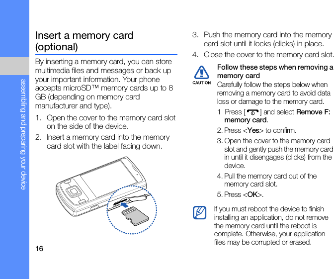 16assembling and preparing your deviceInsert a memory card (optional)By inserting a memory card, you can store multimedia files and messages or back up your important information. Your phone accepts microSD™ memory cards up to 8 GB (depending on memory card manufacturer and type).1. Open the cover to the memory card slot on the side of the device.2. Insert a memory card into the memory card slot with the label facing down.3. Push the memory card into the memory card slot until it locks (clicks) in place.4. Close the cover to the memory card slot.Follow these steps when removing a memory card Carefully follow the steps below when removing a memory card to avoid data loss or damage to the memory card.1  Press [ ] and select Remove F: memory card.2. Press &lt;Yes&gt; to confirm.3. Open the cover to the memory card slot and gently push the memory card in until it disengages (clicks) from the device.4. Pull the memory card out of the memory card slot.5. Press &lt;OK&gt;.If you must reboot the device to finish installing an application, do not remove the memory card until the reboot is complete. Otherwise, your application files may be corrupted or erased.