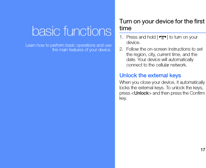 17basic functionsLearn how to perform basic operations and use the main features of your device.Turn on your device for the first time1. Press and hold [ ] to turn on your device. 2. Follow the on-screen instructions to set the region, city, current time, and the date. Your device will automatically connect to the cellular network.Unlock the external keysWhen you close your device, it automatically locks the external keys. To unlock the keys, press &lt;Unlock&gt; and then press the Confirm key.