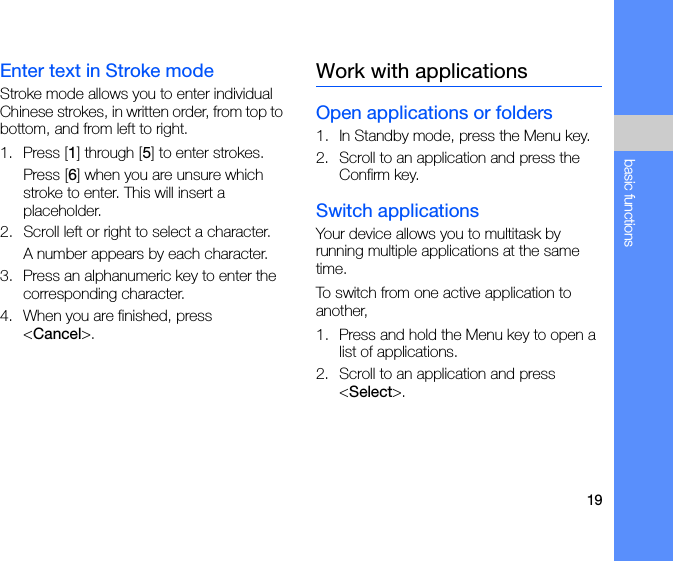 19basic functionsEnter text in Stroke modeStroke mode allows you to enter individual Chinese strokes, in written order, from top to bottom, and from left to right.1. Press [1] through [5] to enter strokes.Press [6] when you are unsure which stroke to enter. This will insert a placeholder.2. Scroll left or right to select a character.A number appears by each character.3. Press an alphanumeric key to enter the corresponding character.4. When you are finished, press &lt;Cancel&gt;.Work with applicationsOpen applications or folders1. In Standby mode, press the Menu key.2. Scroll to an application and press the Confirm key.Switch applicationsYour device allows you to multitask by running multiple applications at the same time. To switch from one active application to another,1. Press and hold the Menu key to open a list of applications.2. Scroll to an application and press &lt;Select&gt;.