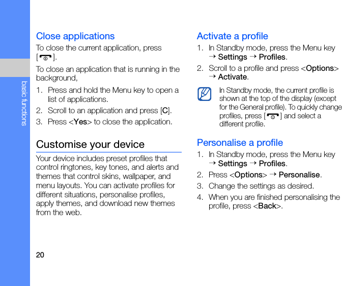 20basic functionsClose applicationsTo close the current application, press [].To close an application that is running in the background,1. Press and hold the Menu key to open a list of applications. 2. Scroll to an application and press [C].3. Press &lt;Yes&gt; to close the application.Customise your deviceYour device includes preset profiles that control ringtones, key tones, and alerts and themes that control skins, wallpaper, and menu layouts. You can activate profiles for different situations, personalise profiles, apply themes, and download new themes from the web.Activate a profile1. In Standby mode, press the Menu key → Settings → Profiles.2. Scroll to a profile and press &lt;Options&gt; → Activate.Personalise a profile1. In Standby mode, press the Menu key → Settings → Profiles.2. Press &lt;Options&gt; → Personalise.3. Change the settings as desired.4. When you are finished personalising the profile, press &lt;Back&gt;.In Standby mode, the current profile is shown at the top of the display (except for the General profile). To quickly change profiles, press [ ] and select a different profile.