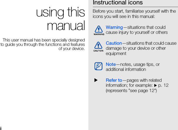 ii using this manualThis user manual has been specially designed to guide you through the functions and features of your device.Instructional iconsBefore you start, familiarise yourself with the icons you will see in this manual: Warning—situations that could cause injury to yourself or othersCaution—situations that could cause damage to your device or other equipmentNote—notes, usage tips, or additional information XRefer to—pages with related information; for example: X p. 12 (represents &quot;see page 12&quot;)