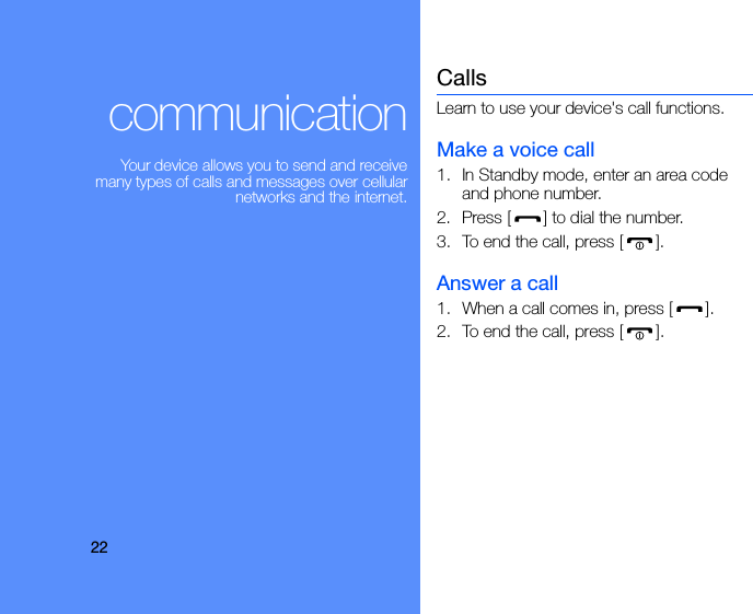 22communicationYour device allows you to send and receive many types of calls and messages over cellular networks and the internet.CallsLearn to use your device&apos;s call functions.Make a voice call1. In Standby mode, enter an area code and phone number.2. Press [ ] to dial the number.3. To end the call, press [ ]. Answer a call1. When a call comes in, press [ ].2. To end the call, press [ ].