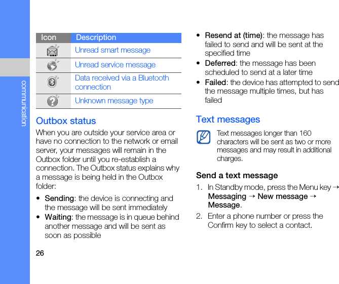 26communicationOutbox statusWhen you are outside your service area or have no connection to the network or email server, your messages will remain in the Outbox folder until you re-establish a connection. The Outbox status explains why a message is being held in the Outbox folder:•Sending: the device is connecting and the message will be sent immediately•Waiting: the message is in queue behind another message and will be sent as soon as possible•Resend at (time): the message has failed to send and will be sent at the specified time•Deferred: the message has been scheduled to send at a later time•Failed: the device has attempted to send the message multiple times, but has failedText messagesSend a text message1. In Standby mode, press the Menu key → Messaging → New message → Message. 2. Enter a phone number or press the Confirm key to select a contact.Unread smart messageUnread service messageData received via a Bluetooth connectionUnknown message typeIcon DescriptionText messages longer than 160 characters will be sent as two or more messages and may result in additional charges.