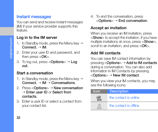 32communicationInstant messagesYou can send and receive instant messages (IM) if your service provider supports this feature.Log in to the IM server1. In Standby mode, press the Menu key → Connect. → IM.2. Enter your user ID and password, and then press &lt;OK&gt;.3. To log out, press &lt;Options&gt; → Log out.Start a conversation1. In Standby mode, press the Menu key → Connect. → IM → Conversations.2. Press &lt;Options&gt; → New conversation → Enter user ID or Select from contacts.3. Enter a user ID or select a contact from your contact list.4. To end the conversation, press &lt;Options&gt; → End conversation.Accept an invitationWhen you receive an IM invitation, press &lt;Show&gt; to accept the invitation. If you have multiple invitations at once, press &lt;Show&gt;, scroll to an invitation, and press &lt;OK&gt;.Add IM contactsYou can save IM contact information by pressing &lt;Options&gt; → Add to IM contacts during a conversation. You can also add information in IM Contacts by pressing &lt;Options&gt; → New IM contact.When you view your IM contacts, you may see the following icons:Icon Descriptionthe contact is onlinethe contact is offline