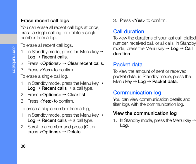 36communicationErase recent call logsYou can erase all recent call logs at once, erase a single call log, or delete a single number from a log. To erase all recent call logs,1. In Standby mode, press the Menu key → Log → Recent calls.2. Press &lt;Options&gt; → Clear recent calls.3. Press &lt;Yes&gt; to confirm.To erase a single call log,1. In Standby mode, press the Menu key → Log → Recent calls → a call type.2. Press &lt;Options&gt; → Clear list.3. Press &lt;Yes&gt; to confirm.To erase a single number from a log,1. In Standby mode, press the Menu key → Log → Recent calls → a call type.2. Scroll to a number and press [C], or press &lt;Options&gt; → Delete.3. Press &lt;Yes&gt; to confirm.Call durationTo view the durations of your last call, dialled number, received call, or all calls, in Standby mode, press the Menu key → Log → Call duration.Packet dataTo view the amount of sent or received packet data, in Standby mode, press the Menu key → Log → Packet data.Communication logYou can view communication details and filter logs with the communication log.View the communication log1. In Standby mode, press the Menu key → Log.