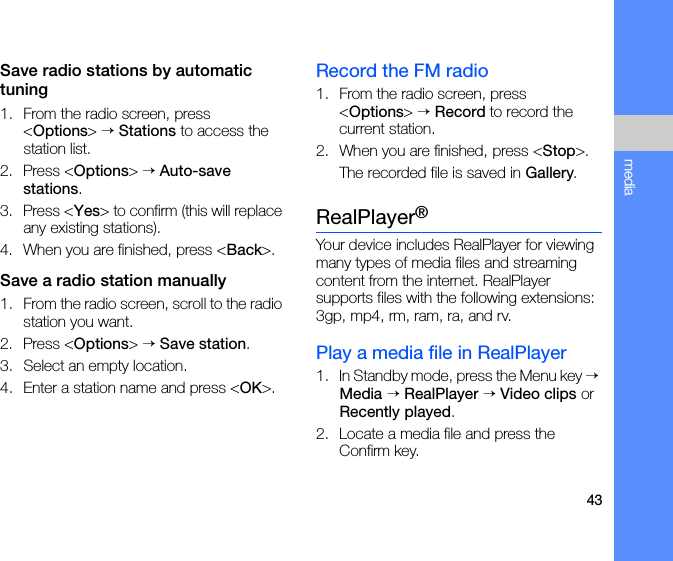 43mediaSave radio stations by automatic tuning1. From the radio screen, press &lt;Options&gt; → Stations to access the station list.2. Press &lt;Options&gt; → Auto-save stations.3. Press &lt;Yes&gt; to confirm (this will replace any existing stations).4. When you are finished, press &lt;Back&gt;.Save a radio station manually1. From the radio screen, scroll to the radio station you want.2. Press &lt;Options&gt; → Save station.3. Select an empty location. 4. Enter a station name and press &lt;OK&gt;.Record the FM radio1. From the radio screen, press &lt;Options&gt; → Record to record the current station.2. When you are finished, press &lt;Stop&gt;. The recorded file is saved in Gallery.RealPlayer®Your device includes RealPlayer for viewing many types of media files and streaming content from the internet. RealPlayer supports files with the following extensions: 3gp, mp4, rm, ram, ra, and rv.Play a media file in RealPlayer1. In Standby mode, press the Menu key → Media → RealPlayer → Video clips or Recently played.2. Locate a media file and press the Confirm key.