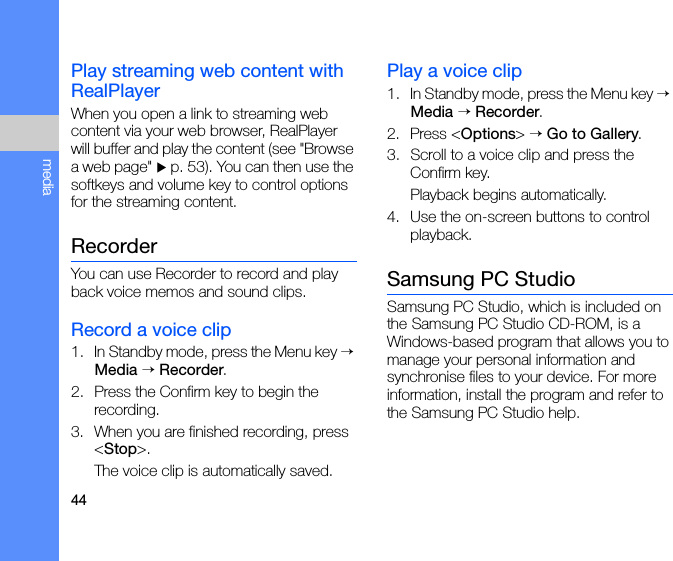 44mediaPlay streaming web content with RealPlayerWhen you open a link to streaming web content via your web browser, RealPlayer will buffer and play the content (see &quot;Browse a web page&quot; X p. 53). You can then use the softkeys and volume key to control options for the streaming content.RecorderYou can use Recorder to record and play back voice memos and sound clips.Record a voice clip1. In Standby mode, press the Menu key → Media → Recorder.2. Press the Confirm key to begin the recording.3. When you are finished recording, press &lt;Stop&gt;.The voice clip is automatically saved.Play a voice clip1. In Standby mode, press the Menu key → Media → Recorder.2. Press &lt;Options&gt; → Go to Gallery.3. Scroll to a voice clip and press the Confirm key.Playback begins automatically.4. Use the on-screen buttons to control playback.Samsung PC StudioSamsung PC Studio, which is included on the Samsung PC Studio CD-ROM, is a Windows-based program that allows you to manage your personal information and synchronise files to your device. For more information, install the program and refer to the Samsung PC Studio help.