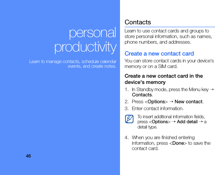 46personal productivityLearn to manage contacts, schedule calendar events, and create notes.ContactsLearn to use contact cards and groups to store personal information, such as names, phone numbers, and addresses.Create a new contact cardYou can store contact cards in your device&apos;s memory or on a SIM card.Create a new contact card in the device&apos;s memory1. In Standby mode, press the Menu key → Contacts.2. Press &lt;Options&gt; → New contact.3. Enter contact information.4. When you are finished entering information, press &lt;Done&gt; to save the contact card.To insert additional information fields, press &lt;Options&gt; → Add detail → a detail type.