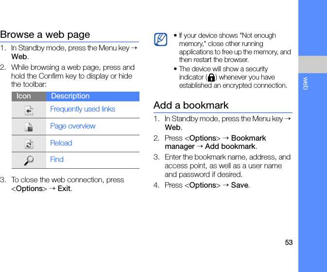 53webBrowse a web page1. In Standby mode, press the Menu key → Web.2. While browsing a web page, press and hold the Confirm key to display or hide the toolbar:3. To close the web connection, press &lt;Options&gt; → Exit.Add a bookmark1. In Standby mode, press the Menu key → Web.2. Press &lt;Options&gt; → Bookmark manager → Add bookmark.3. Enter the bookmark name, address, and access point, as well as a user name and password if desired.4. Press &lt;Options&gt; → Save.Icon DescriptionFrequently used linksPage overviewReloadFind• If your device shows &quot;Not enough memory,&quot; close other running applications to free up the memory, and then restart the browser.• The device will show a security indicator ( ) whenever you have established an encrypted connection.