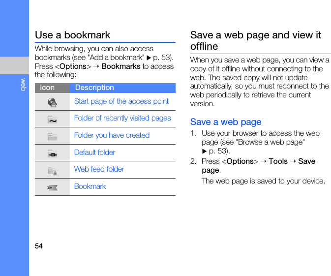 54webUse a bookmarkWhile browsing, you can also access bookmarks (see &quot;Add a bookmark&quot; X p. 53). Press &lt;Options&gt; → Bookmarks to access the following:Save a web page and view it offlineWhen you save a web page, you can view a copy of it offline without connecting to the web. The saved copy will not update automatically, so you must reconnect to the web periodically to retrieve the current version. Save a web page1. Use your browser to access the web page (see &quot;Browse a web page&quot;  X p. 53).2. Press &lt;Options&gt; → Tools → Save page.The web page is saved to your device.Icon DescriptionStart page of the access pointFolder of recently visited pagesFolder you have createdDefault folderWeb feed folderBookmark