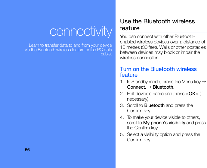 56connectivityLearn to transfer data to and from your device via the Bluetooth wireless feature or the PC data cable.Use the Bluetooth wireless featureYou can connect with other Bluetooth-enabled wireless devices over a distance of 10 metres (30 feet). Walls or other obstacles between devices may block or impair the wireless connection.Turn on the Bluetooth wireless feature1. In Standby mode, press the Menu key → Connect. → Bluetooth.2. Edit device’s name and press &lt;OK&gt; (if necessary).3. Scroll to Bluetooth and press the Confirm key.4. To make your device visible to others, scroll to My phone&apos;s visibility and press the Confirm key.5. Select a visibility option and press the Confirm key.
