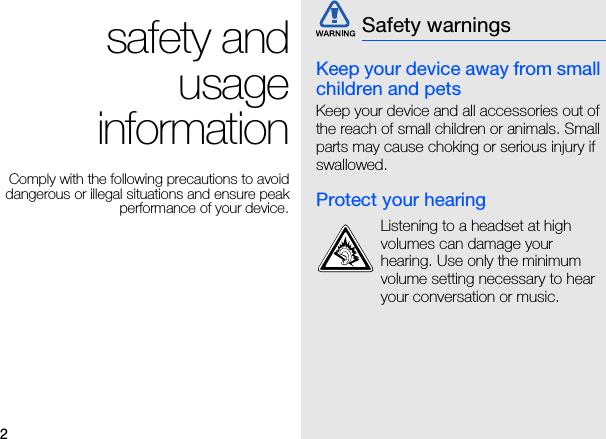 2safety and usage informationComply with the following precautions to avoid dangerous or illegal situations and ensure peak performance of your device.Keep your device away from small children and petsKeep your device and all accessories out of the reach of small children or animals. Small parts may cause choking or serious injury if swallowed.Protect your hearingSafety warningsListening to a headset at high volumes can damage your hearing. Use only the minimum volume setting necessary to hear your conversation or music.