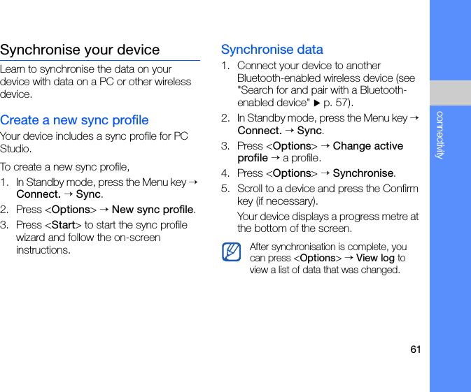 61connectivitySynchronise your deviceLearn to synchronise the data on your device with data on a PC or other wireless device.Create a new sync profileYour device includes a sync profile for PC Studio. To create a new sync profile,1. In Standby mode, press the Menu key → Connect. → Sync.2. Press &lt;Options&gt; → New sync profile.3. Press &lt;Start&gt; to start the sync profile wizard and follow the on-screen instructions.Synchronise data1. Connect your device to another Bluetooth-enabled wireless device (see &quot;Search for and pair with a Bluetooth-enabled device&quot; X p. 57).2. In Standby mode, press the Menu key → Connect. → Sync.3. Press &lt;Options&gt; → Change active profile → a profile.4. Press &lt;Options&gt; → Synchronise.5. Scroll to a device and press the Confirm key (if necessary).Your device displays a progress metre at the bottom of the screen.After synchronisation is complete, you can press &lt;Options&gt; → View log to view a list of data that was changed.