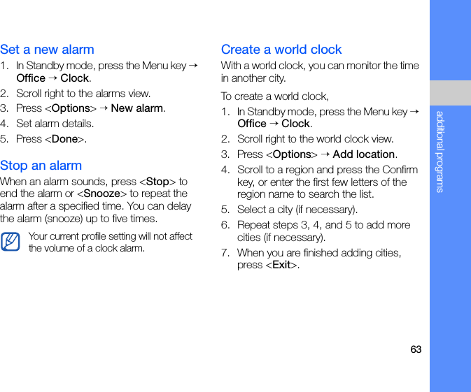 63additional programsSet a new alarm1. In Standby mode, press the Menu key → Office → Clock.2. Scroll right to the alarms view.3. Press &lt;Options&gt; → New alarm.4. Set alarm details.5. Press &lt;Done&gt;.Stop an alarmWhen an alarm sounds, press &lt;Stop&gt; to end the alarm or &lt;Snooze&gt; to repeat the alarm after a specified time. You can delay the alarm (snooze) up to five times.Create a world clockWith a world clock, you can monitor the time in another city.To create a world clock,1. In Standby mode, press the Menu key → Office → Clock.2. Scroll right to the world clock view.3. Press &lt;Options&gt; → Add location.4. Scroll to a region and press the Confirm key, or enter the first few letters of the region name to search the list.5. Select a city (if necessary).6. Repeat steps 3, 4, and 5 to add more cities (if necessary).7. When you are finished adding cities, press &lt;Exit&gt;.Your current profile setting will not affect the volume of a clock alarm.