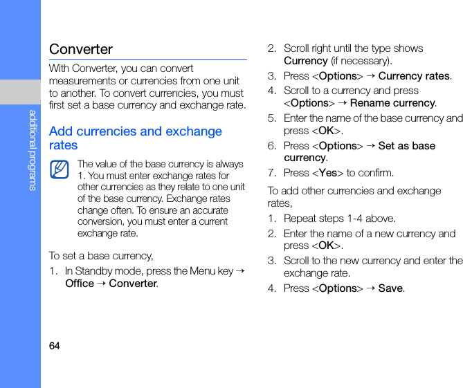 64additional programsConverterWith Converter, you can convert measurements or currencies from one unit to another. To convert currencies, you must first set a base currency and exchange rate.Add currencies and exchange ratesTo set a base currency,1. In Standby mode, press the Menu key → Office → Converter.2. Scroll right until the type shows Currency (if necessary).3. Press &lt;Options&gt; → Currency rates.4. Scroll to a currency and press &lt;Options&gt; → Rename currency.5. Enter the name of the base currency and press &lt;OK&gt;.6. Press &lt;Options&gt; → Set as base currency.7. Press &lt;Yes&gt; to confirm.To add other currencies and exchange rates,1. Repeat steps 1-4 above.2. Enter the name of a new currency and press &lt;OK&gt;.3. Scroll to the new currency and enter the exchange rate.4. Press &lt;Options&gt; → Save.The value of the base currency is always 1. You must enter exchange rates for other currencies as they relate to one unit of the base currency. Exchange rates change often. To ensure an accurate conversion, you must enter a current exchange rate.