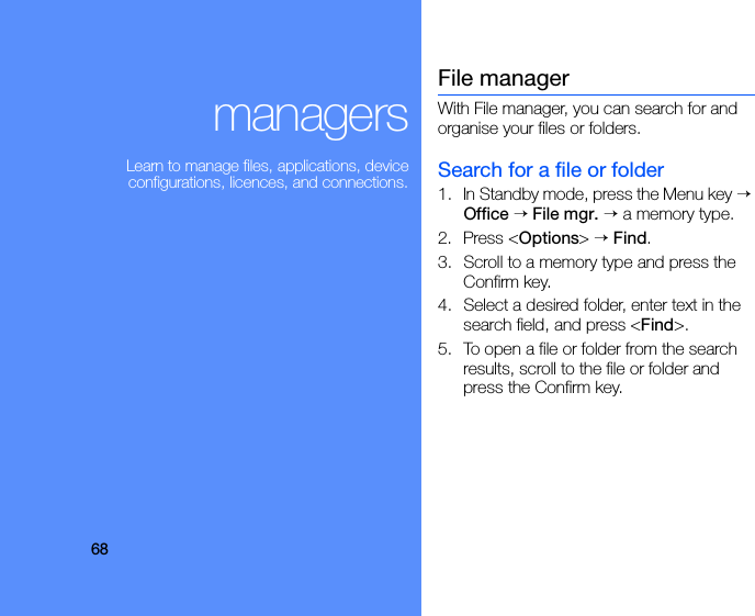 68managersLearn to manage files, applications, device configurations, licences, and connections.File managerWith File manager, you can search for and organise your files or folders.Search for a file or folder1. In Standby mode, press the Menu key → Office → File mgr. → a memory type.2. Press &lt;Options&gt; → Find.3. Scroll to a memory type and press the Confirm key.4. Select a desired folder, enter text in the search field, and press &lt;Find&gt;.5. To open a file or folder from the search results, scroll to the file or folder and press the Confirm key.