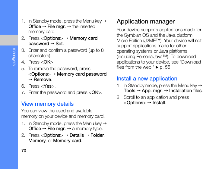 70managers1. In Standby mode, press the Menu key → Office → File mgr. → the inserted memory card.2. Press &lt;Options&gt; → Memory card password → Set.3. Enter and confirm a password (up to 8 characters).4. Press &lt;OK&gt;.5. To remove the password, press &lt;Options&gt; → Memory card password → Remove.6. Press &lt;Yes&gt;.7. Enter the password and press &lt;OK&gt;.View memory detailsYou can view the used and available memory on your device and memory card,1. In Standby mode, press the Menu key → Office → File mgr. → a memory type.2. Press &lt;Options&gt; → Details → Folder, Memory, or Memory card.Application managerYour device supports applications made for the Symbian OS and the Java platform, Micro Edition (J2ME™). Your device will not support applications made for other operating systems or Java platforms (including PersonalJava™). To download applications to your device, see &quot;Download files from the web.&quot; X p. 55Install a new application1. In Standby mode, press the Menu key → Tools → App. mgr. → Installation files.2. Scroll to an application and press &lt;Options&gt; → Install.