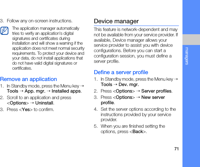 71managers3. Follow any on-screen instructions.Remove an application1. In Standby mode, press the Menu key → Tools → App. mgr. → Installed apps.2. Scroll to an application and press &lt;Options&gt; → Uninstall.3. Press &lt;Yes&gt; to confirm.Device managerThis feature is network-dependent and may not be available from your service provider. If available, Device manager allows your service provider to assist you with device configurations. Before you can start a configuration session, you must define a server profile.Define a server profile1. In Standby mode, press the Menu key → Tools → Dev. mgr.2. Press &lt;Options&gt; → Server profiles.3. Press &lt;Options&gt; → New server profile.4. Set the server options according to the instructions provided by your service provider.5. When you are finished setting the options, press &lt;Back&gt;.The application manager automatically tries to verify an application&apos;s digital signatures and certificates during installation and will show a warning if the application does not meet normal security requirements. To protect your device and your data, do not install applications that do not have valid digital signatures or certificates.