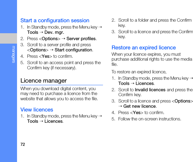 72managersStart a configuration session1. In Standby mode, press the Menu key → Tools → Dev. mgr.2. Press &lt;Options&gt; → Server profiles.3. Scroll to a server profile and press &lt;Options&gt; → Start configuration.4. Press &lt;Yes&gt; to confirm.5. Scroll to an access point and press the Confirm key (if necessary).Licence managerWhen you download digital content, you may need to purchase a licence from the website that allows you to access the file.View licences1. In Standby mode, press the Menu key → Tools → Licences.2. Scroll to a folder and press the Confirm key.3. Scroll to a licence and press the Confirm key.Restore an expired licenceWhen your licence expires, you must purchase additional rights to use the media file. To restore an expired licence,1. In Standby mode, press the Menu key → Tools → Licences.2. Scroll to Invalid licences and press the Confirm key.3. Scroll to a licence and press &lt;Options&gt; → Get new licence.4. Press &lt;Yes&gt; to confirm.5. Follow the on-screen instructions.