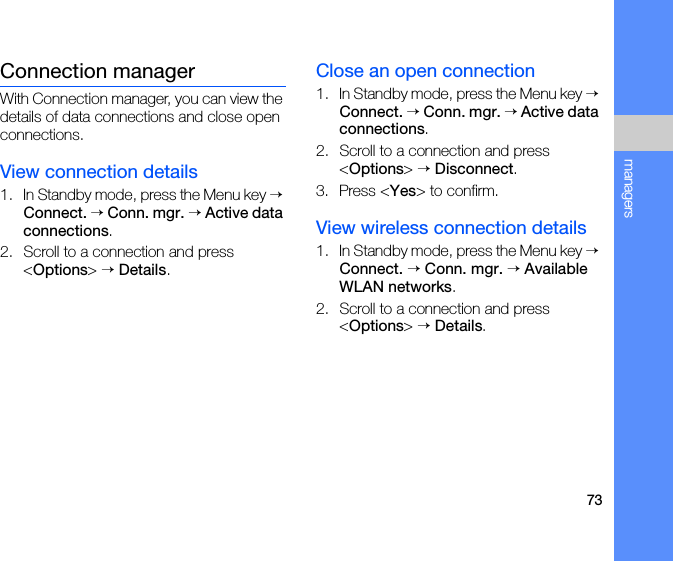 73managersConnection managerWith Connection manager, you can view the details of data connections and close open connections.View connection details1. In Standby mode, press the Menu key → Connect. → Conn. mgr. → Active data connections.2. Scroll to a connection and press &lt;Options&gt; → Details.Close an open connection1. In Standby mode, press the Menu key → Connect. → Conn. mgr. → Active data connections.2. Scroll to a connection and press &lt;Options&gt; → Disconnect.3. Press &lt;Yes&gt; to confirm.View wireless connection details1. In Standby mode, press the Menu key → Connect. → Conn. mgr. → Available WLAN networks.2. Scroll to a connection and press &lt;Options&gt; → Details.