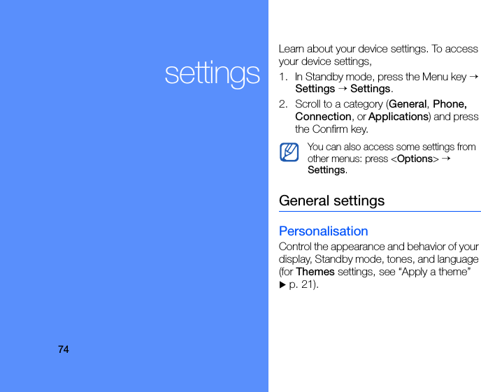 74settingsLearn about your device settings. To access your device settings, 1. In Standby mode, press the Menu key → Settings → Settings.2. Scroll to a category (General, Phone, Connection, or Applications) and press the Confirm key.General settingsPersonalisationControl the appearance and behavior of your display, Standby mode, tones, and language (for Themes settings, see “Apply a theme”  X p. 21).You can also access some settings from other menus: press &lt;Options&gt; → Settings.