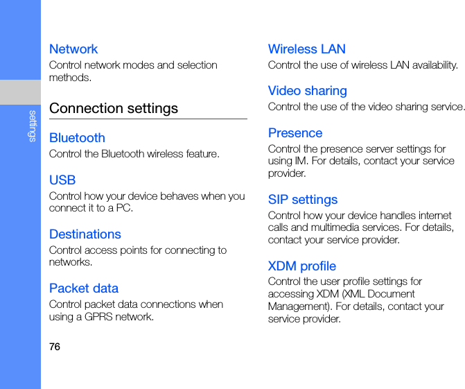 76settingsNetworkControl network modes and selection methods.Connection settingsBluetoothControl the Bluetooth wireless feature.USBControl how your device behaves when you connect it to a PC.DestinationsControl access points for connecting to networks.Packet dataControl packet data connections when using a GPRS network.Wireless LANControl the use of wireless LAN availability.Video sharingControl the use of the video sharing service.PresenceControl the presence server settings for using IM. For details, contact your service provider.SIP settingsControl how your device handles internet calls and multimedia services. For details, contact your service provider.XDM profileControl the user profile settings for accessing XDM (XML Document Management). For details, contact your service provider.