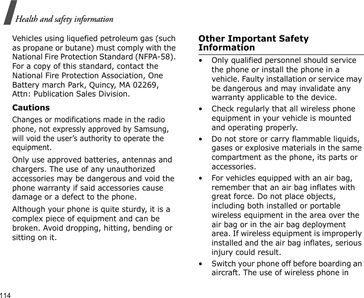 114Health and safety informationVehicles using liquefied petroleum gas (such as propane or butane) must comply with the National Fire Protection Standard (NFPA-58). For a copy of this standard, contact the National Fire Protection Association, One Battery march Park, Quincy, MA 02269, Attn: Publication Sales Division.CautionsChanges or modifications made in the radio phone, not expressly approved by Samsung, will void the user’s authority to operate the equipment.Only use approved batteries, antennas and chargers. The use of any unauthorized accessories may be dangerous and void the phone warranty if said accessories cause damage or a defect to the phone.Although your phone is quite sturdy, it is a complex piece of equipment and can be broken. Avoid dropping, hitting, bending or sitting on it.Other Important Safety Information• Only qualified personnel should service the phone or install the phone in a vehicle. Faulty installation or service may be dangerous and may invalidate any warranty applicable to the device.• Check regularly that all wireless phone equipment in your vehicle is mounted and operating properly.• Do not store or carry flammable liquids, gases or explosive materials in the same compartment as the phone, its parts or accessories.• For vehicles equipped with an air bag, remember that an air bag inflates with great force. Do not place objects, including both installed or portable wireless equipment in the area over the air bag or in the air bag deployment area. If wireless equipment is improperly installed and the air bag inflates, serious injury could result.• Switch your phone off before boarding an aircraft. The use of wireless phone in 
