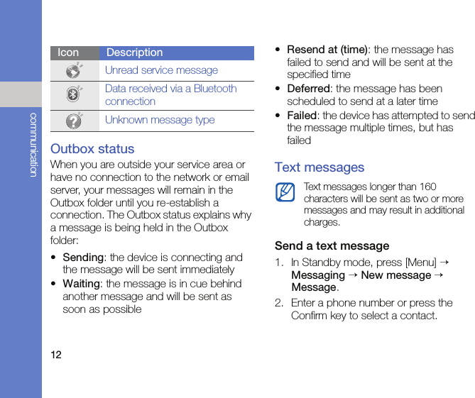 12communicationOutbox statusWhen you are outside your service area or have no connection to the network or email server, your messages will remain in the Outbox folder until you re-establish a connection. The Outbox status explains why a message is being held in the Outbox folder:•Sending: the device is connecting and the message will be sent immediately•Waiting: the message is in cue behind another message and will be sent as soon as possible•Resend at (time): the message has failed to send and will be sent at the specified time•Deferred: the message has been scheduled to send at a later time•Failed: the device has attempted to send the message multiple times, but has failedText messagesSend a text message1. In Standby mode, press [Menu] → Messaging → New message → Message. 2. Enter a phone number or press the Confirm key to select a contact.Unread service messageData received via a Bluetooth connectionUnknown message typeIcon DescriptionText messages longer than 160 characters will be sent as two or more messages and may result in additional charges.