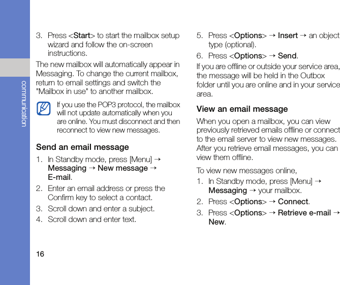 16communication3. Press &lt;Start&gt; to start the mailbox setup wizard and follow the on-screen instructions.The new mailbox will automatically appear in Messaging. To change the current mailbox, return to email settings and switch the &quot;Mailbox in use&quot; to another mailbox.Send an email message1. In Standby mode, press [Menu] → Messaging → New message →  E-mail.2. Enter an email address or press the Confirm key to select a contact.3. Scroll down and enter a subject.4. Scroll down and enter text.5. Press &lt;Options&gt; → Insert → an object type (optional).6. Press &lt;Options&gt; → Send.If you are offline or outside your service area, the message will be held in the Outbox folder until you are online and in your service area.View an email messageWhen you open a mailbox, you can view previously retrieved emails offline or connect to the email server to view new messages. After you retrieve email messages, you can view them offline.To view new messages online,1. In Standby mode, press [Menu] → Messaging → your mailbox.2. Press &lt;Options&gt; → Connect.3. Press &lt;Options&gt; → Retrieve e-mail → New.If you use the POP3 protocol, the mailbox will not update automatically when you are online. You must disconnect and then reconnect to view new messages.