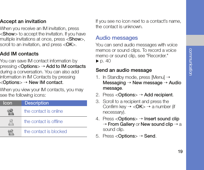 19communicationAccept an invitationWhen you receive an IM invitation, press &lt;Show&gt; to accept the invitation. If you have multiple invitations at once, press &lt;Show&gt;, scroll to an invitation, and press &lt;OK&gt;.Add IM contactsYou can save IM contact information by pressing &lt;Options&gt; → Add to IM contacts during a conversation. You can also add information in IM Contacts by pressing &lt;Options&gt; → New IM contact.When you view your IM contacts, you may see the following icons:If you see no icon next to a contact’s name, the contact is unknown.Audio messagesYou can send audio messages with voice memos or sound clips. To record a voice memo or sound clip, see &quot;Recorder.&quot;  X p. 40Send an audio message1. In Standby mode, press [Menu] → Messaging → New message → Audio message.2. Press &lt;Options&gt; → Add recipient.3. Scroll to a recipient and press the Confirm key → &lt;OK&gt; → a number (if necessary).4. Press &lt;Options&gt; → Insert sound clip → From Gallery or New sound clip → a sound clip.5. Press &lt;Options&gt; → Send.Icon Descriptionthe contact is onlinethe contact is offlinethe contact is blocked