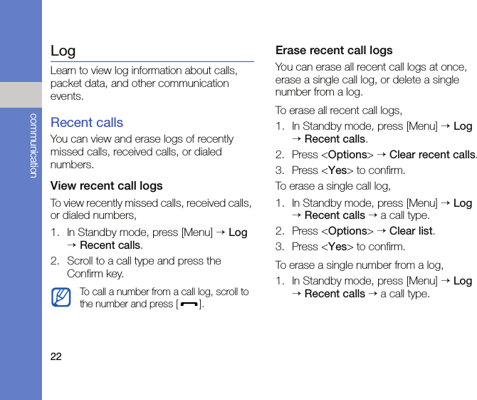 22communicationLogLearn to view log information about calls, packet data, and other communication events.Recent callsYou can view and erase logs of recently missed calls, received calls, or dialed numbers.View recent call logsTo view recently missed calls, received calls, or dialed numbers,1. In Standby mode, press [Menu] → Log → Recent calls.2. Scroll to a call type and press the Confirm key.Erase recent call logsYou can erase all recent call logs at once, erase a single call log, or delete a single number from a log. To erase all recent call logs,1. In Standby mode, press [Menu] → Log → Recent calls.2. Press &lt;Options&gt; → Clear recent calls.3. Press &lt;Yes&gt; to confirm.To erase a single call log,1. In Standby mode, press [Menu] → Log → Recent calls → a call type.2. Press &lt;Options&gt; → Clear list.3. Press &lt;Yes&gt; to confirm.To erase a single number from a log,1. In Standby mode, press [Menu] → Log → Recent calls → a call type.To call a number from a call log, scroll to the number and press [ ].