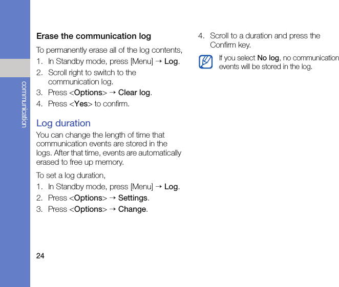 24communicationErase the communication logTo permanently erase all of the log contents,1. In Standby mode, press [Menu] → Log.2. Scroll right to switch to the communication log.3. Press &lt;Options&gt; → Clear log.4. Press &lt;Yes&gt; to confirm.Log durationYou can change the length of time that communication events are stored in the logs. After that time, events are automatically erased to free up memory.To set a log duration,1. In Standby mode, press [Menu] → Log.2. Press &lt;Options&gt; → Settings.3. Press &lt;Options&gt; → Change.4. Scroll to a duration and press the Confirm key.If you select No log, no communication events will be stored in the log.