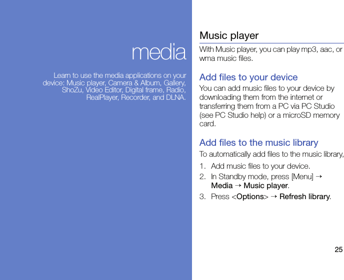 25mediaLearn to use the media applications on your device: Music player, Camera &amp; Album, Gallery, ShoZu, Video Editor, Digital frame, Radio, RealPlayer, Recorder, and DLNA.Music playerWith Music player, you can play mp3, aac, or wma music files.Add files to your deviceYou can add music files to your device by downloading them from the internet or transferring them from a PC via PC Studio (see PC Studio help) or a microSD memory card.Add files to the music libraryTo automatically add files to the music library,1. Add music files to your device.2. In Standby mode, press [Menu] → Media → Music player.3. Press &lt;Options&gt; → Refresh library.